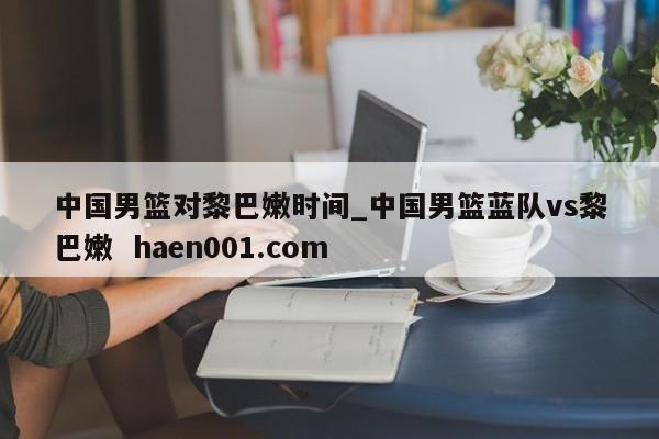 中国男篮对黎巴嫩时间_中国男篮蓝队vs黎巴嫩  haen001.com