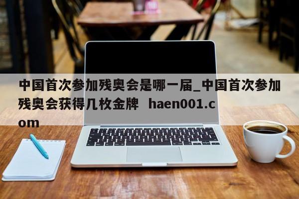 中国首次参加残奥会是哪一届_中国首次参加残奥会获得几枚金牌  haen001.com
