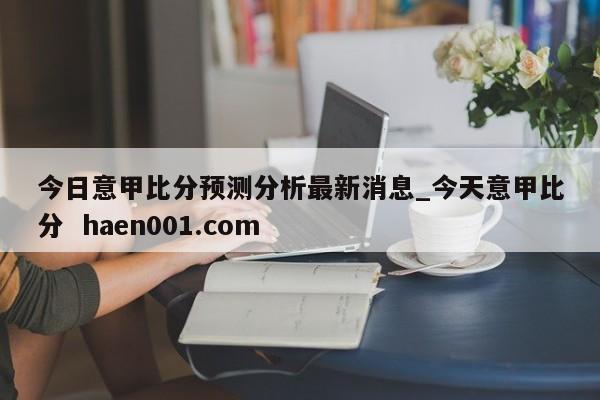 今日意甲比分预测分析最新消息_今天意甲比分  haen001.com