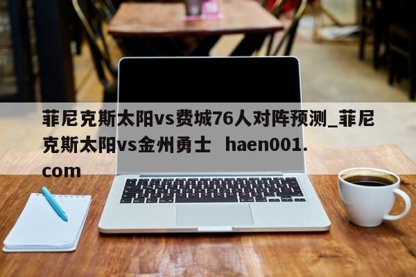 菲尼克斯太阳vs费城76人对阵预测_菲尼克斯太阳vs金州勇士 haen001.com