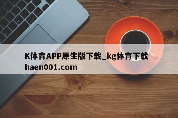 K体育APP原生版下载_kg体育下载  haen001.com