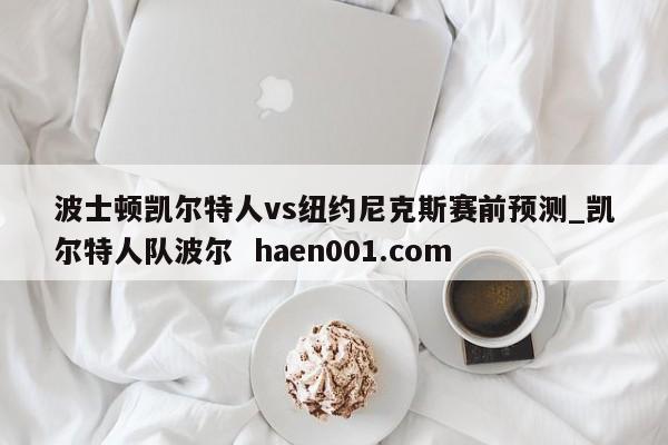 波士顿凯尔特人vs纽约尼克斯赛前预测_凯尔特人队波尔  haen001.com