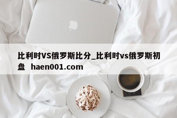 比利时VS俄罗斯比分_比利时vs俄罗斯初盘  haen001.com