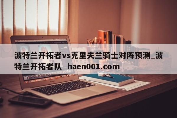 波特兰开拓者vs克里夫兰骑士对阵预测_波特兰开拓者队  haen001.com