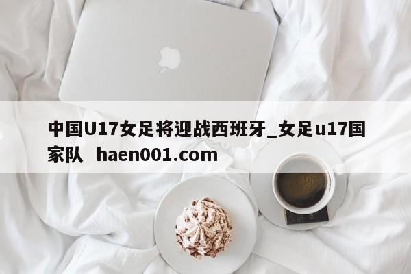 中国U17女足将迎战西班牙_女足u17国家队  haen001.com