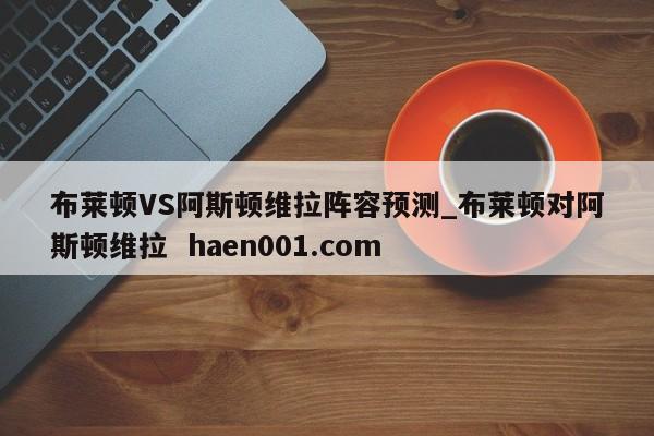 布莱顿VS阿斯顿维拉阵容预测_布莱顿对阿斯顿维拉  haen001.com