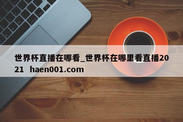 世界杯直播在哪看_世界杯在哪里看直播2021  haen001.com
