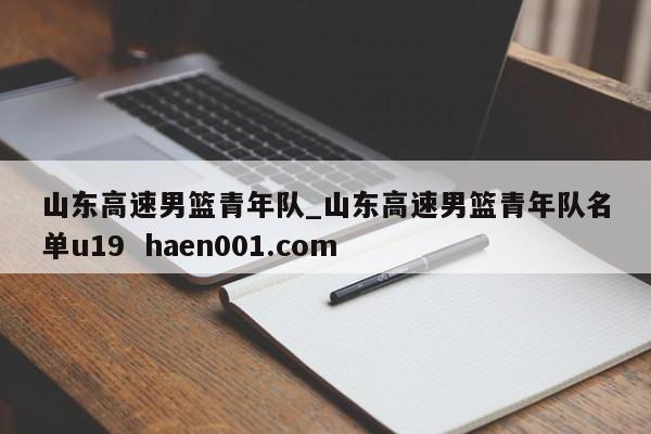 山东高速男篮青年队_山东高速男篮青年队名单u19  haen001.com