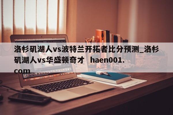 洛杉矶湖人vs波特兰开拓者比分预测_洛杉矶湖人vs华盛顿奇才  haen001.com