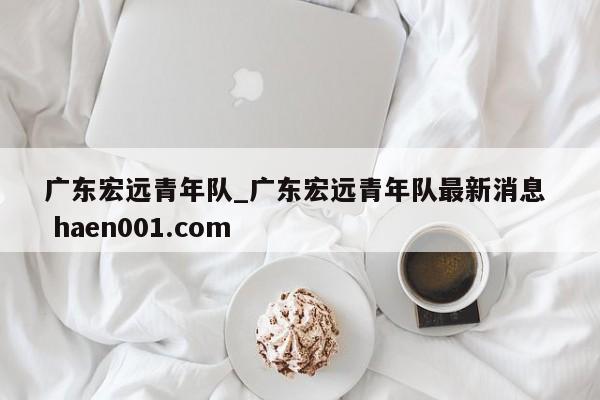 广东宏远青年队_广东宏远青年队最新消息 haen001.com