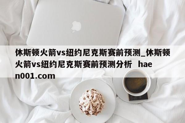 休斯顿火箭vs纽约尼克斯赛前预测_休斯顿火箭vs纽约尼克斯赛前预测分析  haen001.com