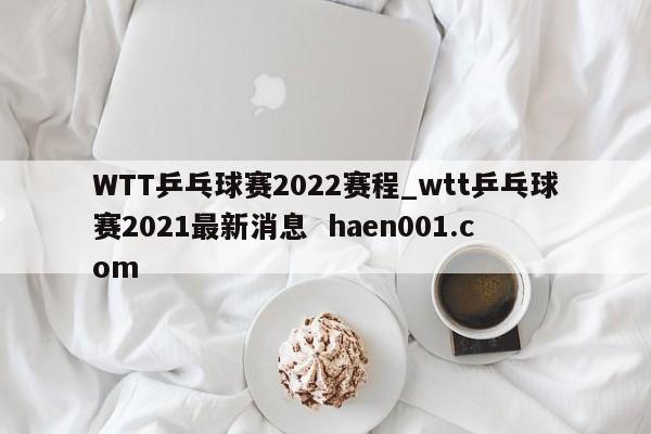 WTT乒乓球赛2022赛程_wtt乒乓球赛2021最新消息 haen001.com