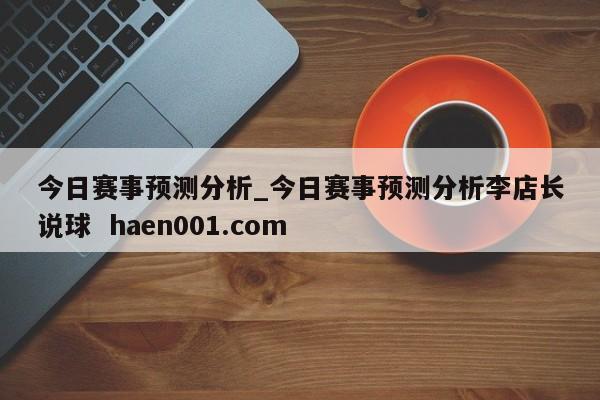 今日赛事预测分析_今日赛事预测分析李店长说球  haen001.com