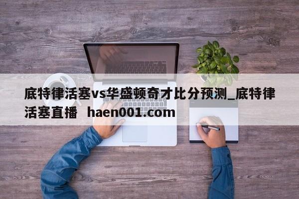 底特律活塞vs华盛顿奇才比分预测_底特律活塞直播 haen001.com