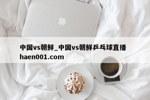 中国vs朝鲜_中国vs朝鲜乒乓球直播 haen001.com