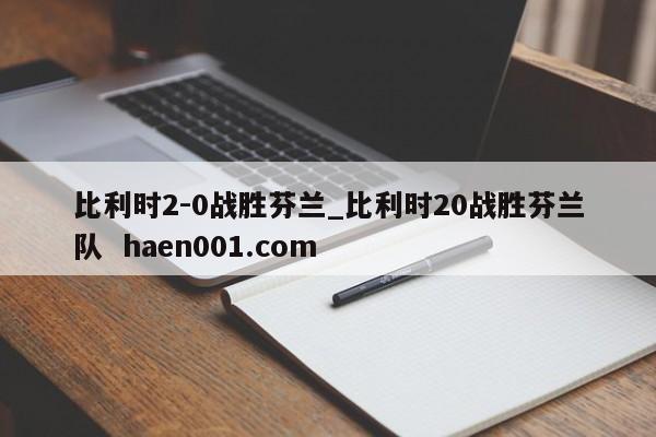 比利时2-0战胜芬兰_比利时20战胜芬兰队 haen001.com