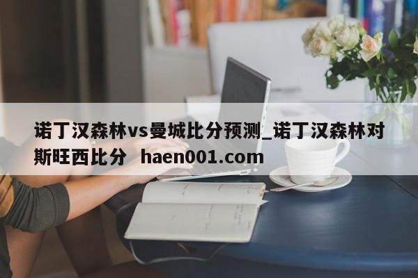 诺丁汉森林vs曼城比分预测_诺丁汉森林对斯旺西比分 haen001.com