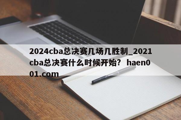 2024cba总决赛几场几胜制_2021cba总决赛什么时候开始?  haen001.com