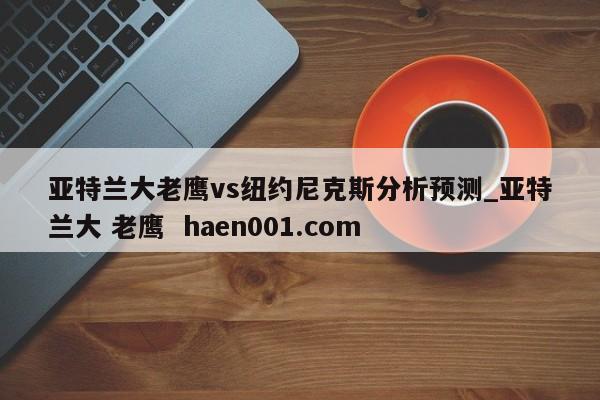 亚特兰大老鹰vs纽约尼克斯分析预测_亚特兰大 老鹰  haen001.com