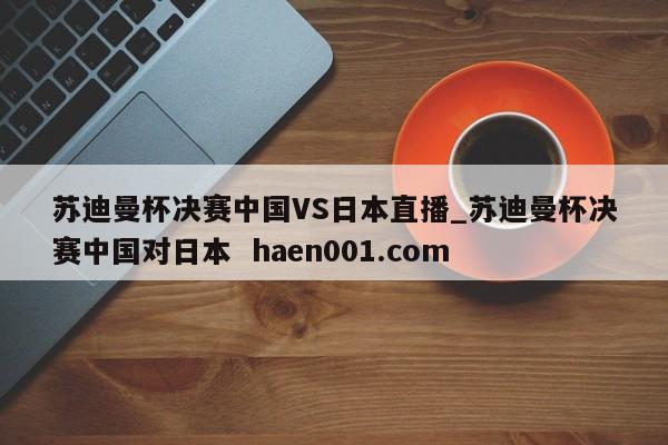 苏迪曼杯决赛中国VS日本直播_苏迪曼杯决赛中国对日本  haen001.com