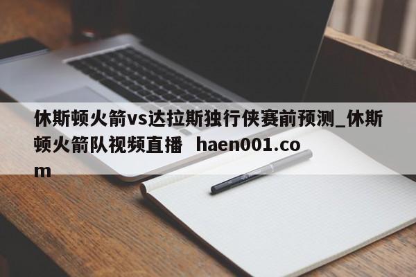 休斯顿火箭vs达拉斯独行侠赛前预测_休斯顿火箭队视频直播  haen001.com