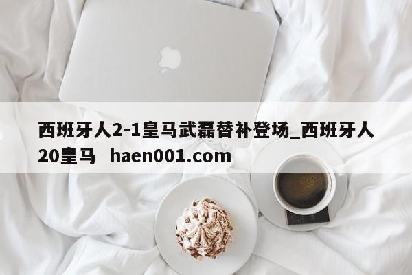 西班牙人2-1皇马武磊替补登场_西班牙人20皇马  haen001.com