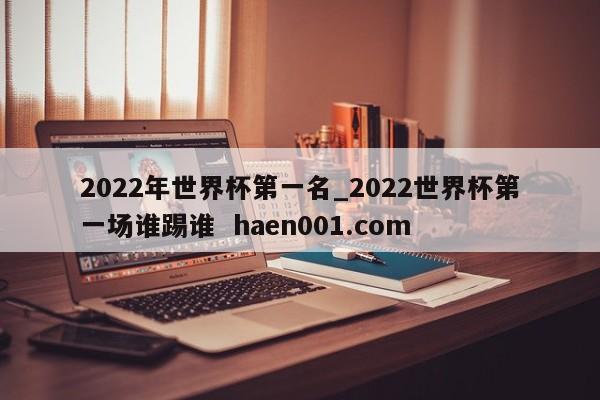 2022年世界杯第一名_2022世界杯第一场谁踢谁  haen001.com