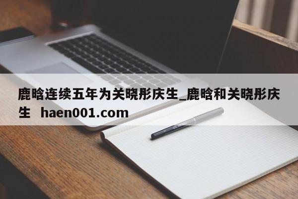 鹿晗连续五年为关晓彤庆生_鹿晗和关晓彤庆生  haen001.com