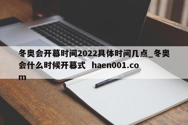 冬奥会开幕时间2022具体时间几点_冬奥会什么时候开幕式  haen001.com