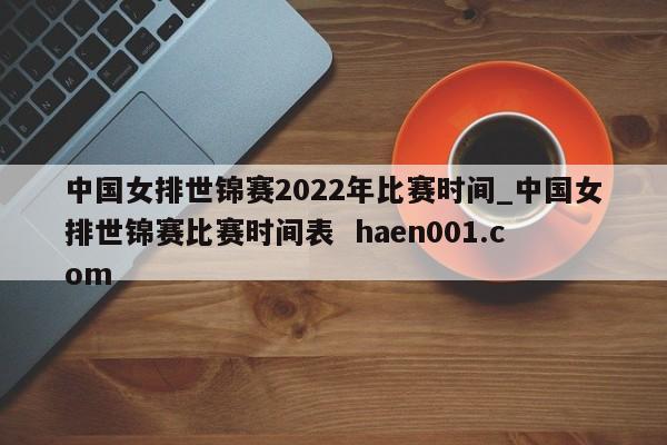 中国女排世锦赛2022年比赛时间_中国女排世锦赛比赛时间表  haen001.com