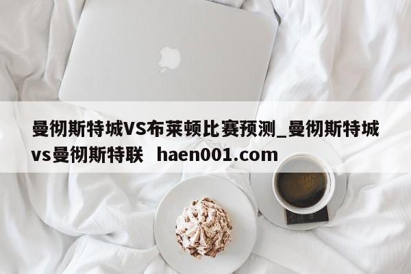 曼彻斯特城VS布莱顿比赛预测_曼彻斯特城vs曼彻斯特联  haen001.com