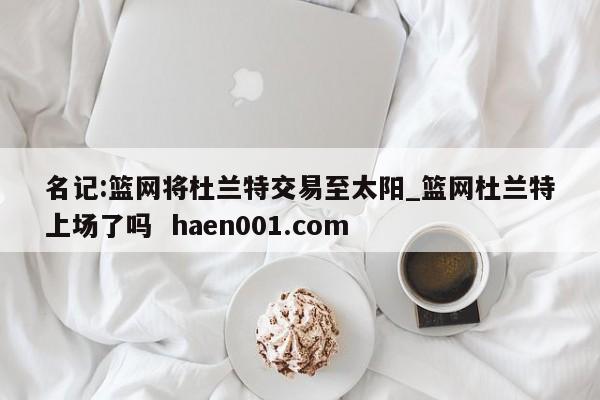 名记:篮网将杜兰特交易至太阳_篮网杜兰特上场了吗 haen001.com