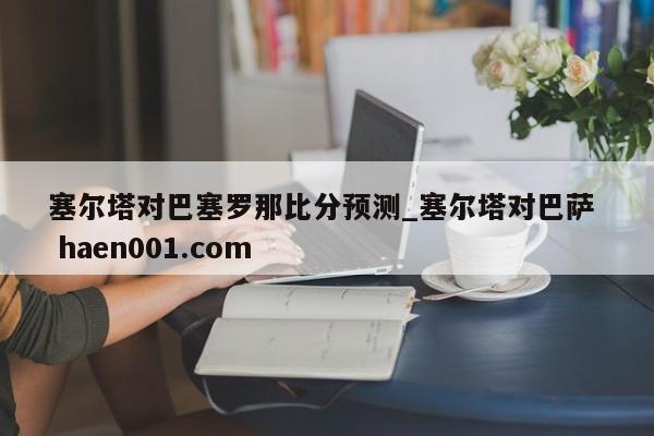 塞尔塔对巴塞罗那比分预测_塞尔塔对巴萨 haen001.com
